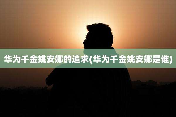 华为千金姚安娜的追求(华为千金姚安娜是谁)