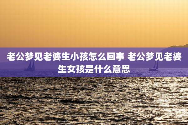 老公梦见老婆生小孩怎么回事 老公梦见老婆生女孩是什么意思