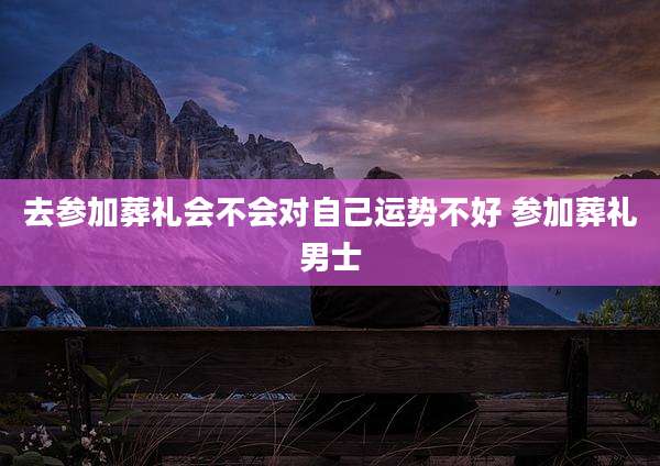 去参加葬礼会不会对自己运势不好 参加葬礼男士