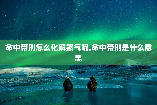 命中带刑怎么化解煞气呢,命中带刑是什么意思
