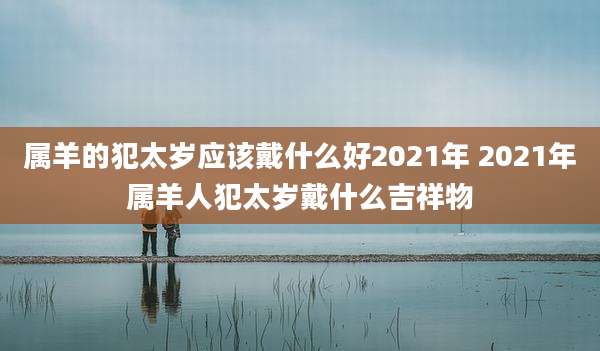 属羊的犯太岁应该戴什么好2021年 2021年属羊人犯太岁戴什么吉祥物