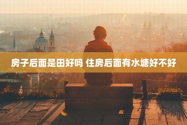 房子后面是田好吗 住房后面有水塘好不好