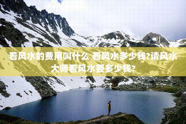 看风水的费用叫什么 看风水多少钱?请风水大师看风水要多少钱?