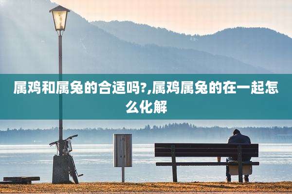 属鸡和属兔的合适吗?,属鸡属兔的在一起怎么化解