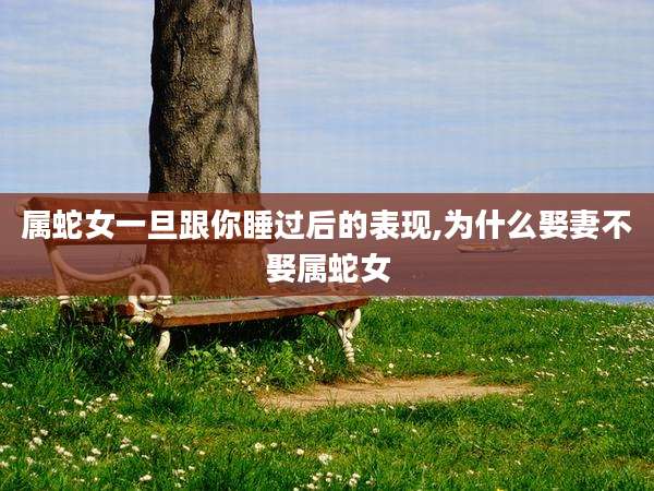 属蛇女一旦跟你睡过后的表现,为什么娶妻不娶属蛇女