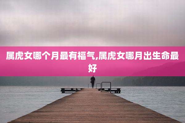 属虎女哪个月最有福气,属虎女哪月出生命最好