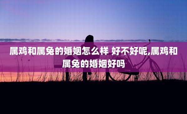 属鸡和属兔的婚姻怎么样 好不好呢,属鸡和属兔的婚姻好吗