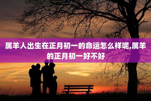 属羊人出生在正月初一的命运怎么样呢,属羊的正月初一好不好