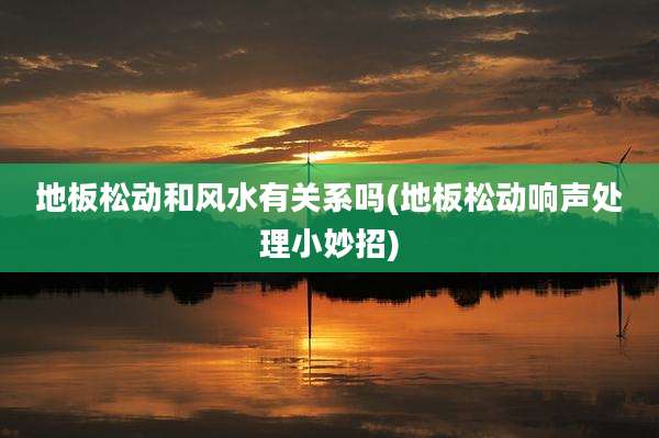 地板松动和风水有关系吗(地板松动响声处理小妙招)