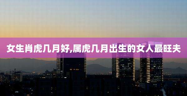 女生肖虎几月好,属虎几月出生的女人最旺夫