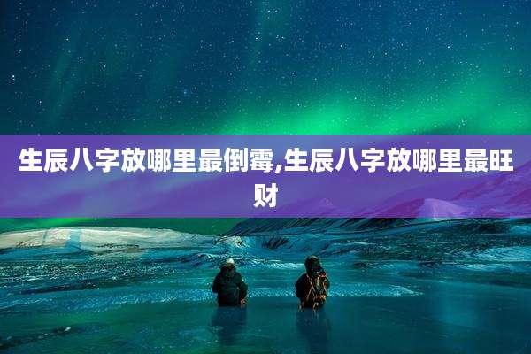 生辰八字放哪里最倒霉,生辰八字放哪里最旺财