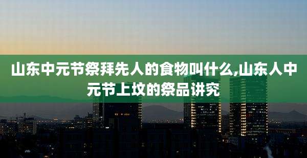 山东中元节祭拜先人的食物叫什么,山东人中元节上坟的祭品讲究