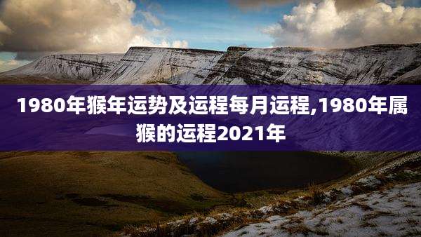 1980年猴年运势及运程每月运程,1980年属猴的运程2021年