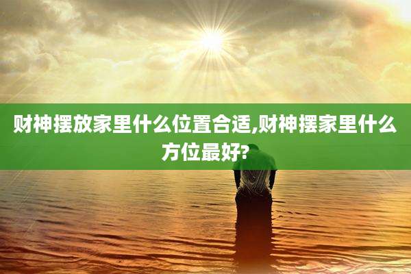 财神摆放家里什么位置合适,财神摆家里什么方位最好?