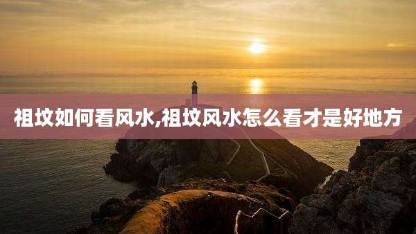 祖坟如何看风水,祖坟风水怎么看才是好地方