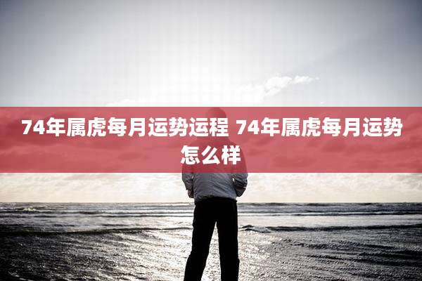 74年属虎每月运势运程 74年属虎每月运势怎么样