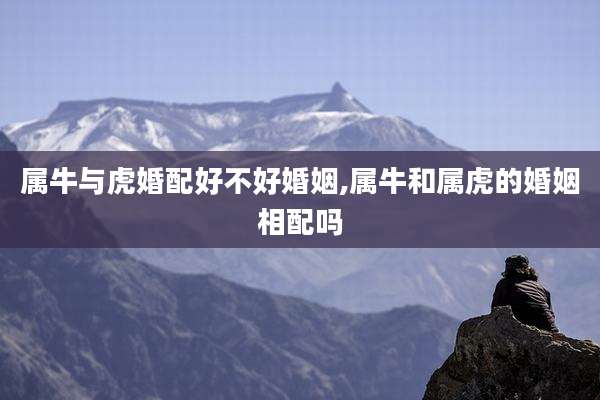 属牛与虎婚配好不好婚姻,属牛和属虎的婚姻相配吗