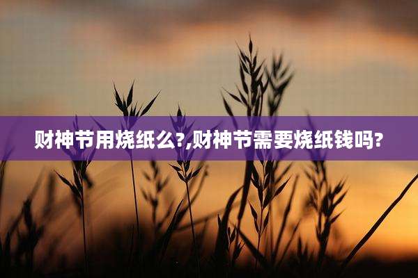 财神节用烧纸么?,财神节需要烧纸钱吗?