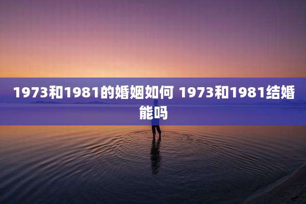 1973和1981的婚姻如何 1973和1981结婚能吗