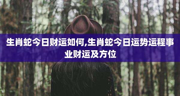 生肖蛇今日财运如何,生肖蛇今日运势运程事业财运及方位
