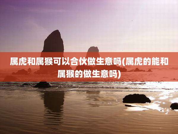 属虎和属猴可以合伙做生意吗(属虎的能和属猴的做生意吗)