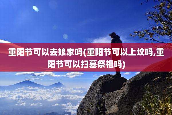 重阳节可以去娘家吗(重阳节可以上坟吗,重阳节可以扫墓祭祖吗)