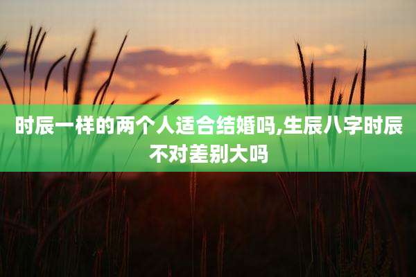 时辰一样的两个人适合结婚吗,生辰八字时辰不对差别大吗