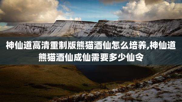 神仙道高清重制版熊猫酒仙怎么培养,神仙道熊猫酒仙成仙需要多少仙令