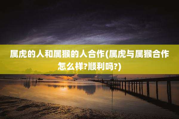 属虎的人和属猴的人合作(属虎与属猴合作怎么样?顺利吗?)