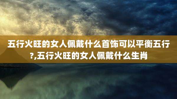 五行火旺的女人佩戴什么首饰可以平衡五行?,五行火旺的女人佩戴什么生肖