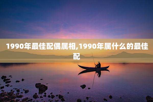 1990年最佳配偶属相,1990年属什么的最佳配