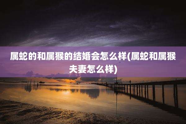 属蛇的和属猴的结婚会怎么样(属蛇和属猴夫妻怎么样)