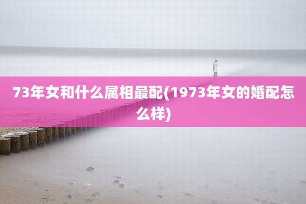 73年女和什么属相最配(1973年女的婚配怎么样)