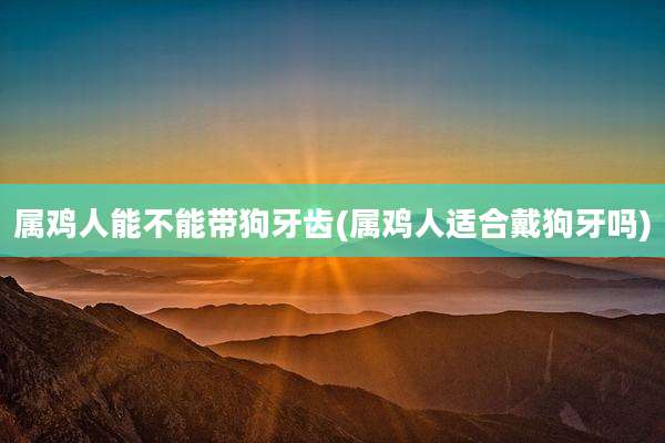 属鸡人能不能带狗牙齿(属鸡人适合戴狗牙吗)