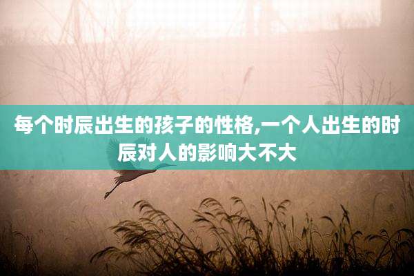 每个时辰出生的孩子的性格,一个人出生的时辰对人的影响大不大