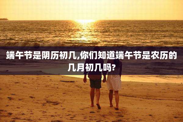 端午节是阴历初几,你们知道端午节是农历的几月初几吗?