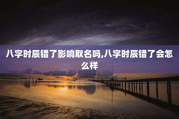八字时辰错了影响取名吗,八字时辰错了会怎么样
