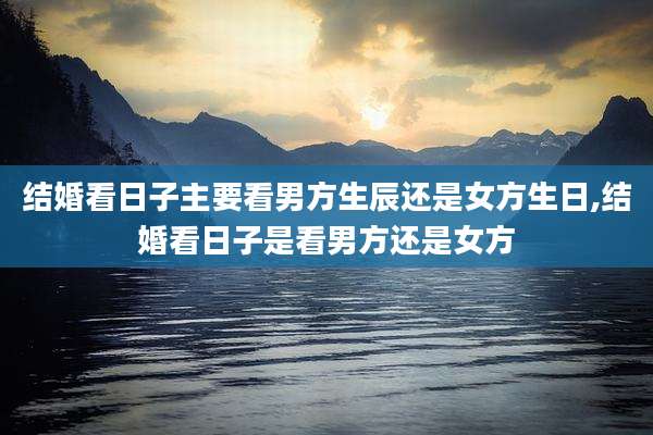 结婚看日子主要看男方生辰还是女方生日,结婚看日子是看男方还是女方
