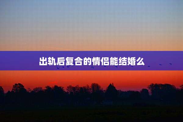 出轨后复合的情侣能结婚么