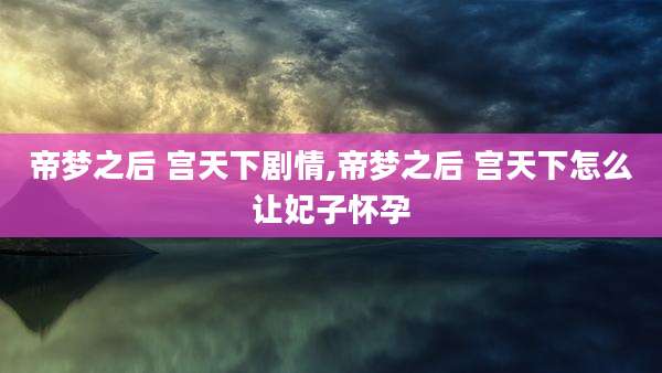 帝梦之后 宫天下剧情,帝梦之后 宫天下怎么让妃子怀孕