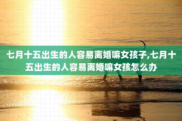 七月十五出生的人容易离婚嘛女孩子,七月十五出生的人容易离婚嘛女孩怎么办