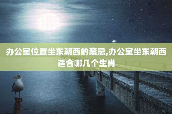 办公室位置坐东朝西的禁忌,办公室坐东朝西适合哪几个生肖