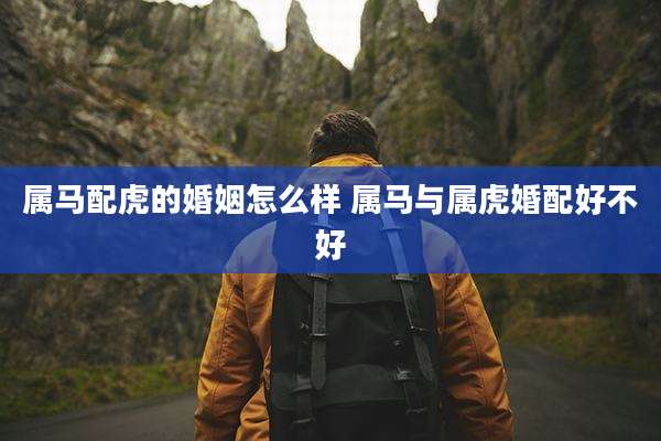 属马配虎的婚姻怎么样 属马与属虎婚配好不好