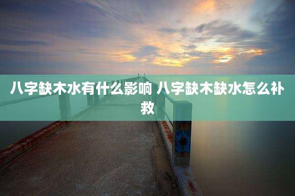 八字缺木水有什么影响 八字缺木缺水怎么补救