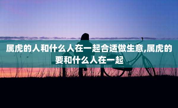 属虎的人和什么人在一起合适做生意,属虎的要和什么人在一起