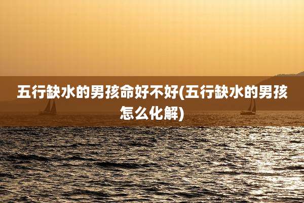 五行缺水的男孩命好不好(五行缺水的男孩怎么化解)
