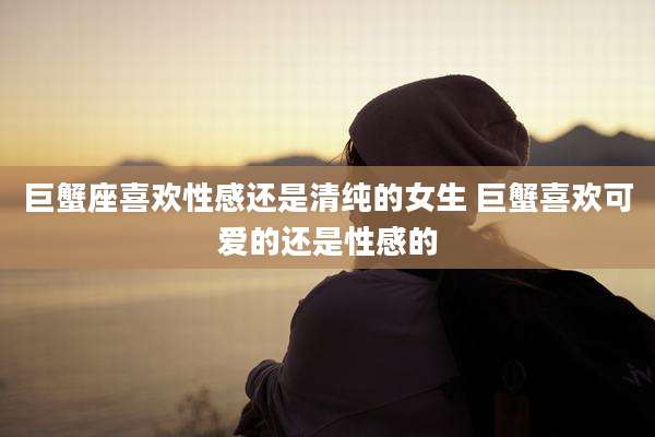 巨蟹座喜欢性感还是清纯的女生 巨蟹喜欢可爱的还是性感的