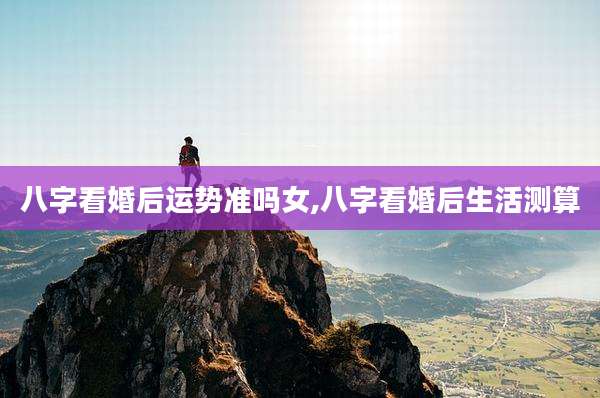 八字看婚后运势准吗女,八字看婚后生活测算