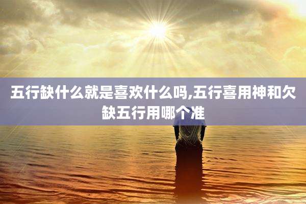 五行缺什么就是喜欢什么吗,五行喜用神和欠缺五行用哪个准