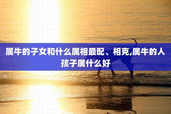 属牛的子女和什么属相最配、相克,属牛的人孩子属什么好